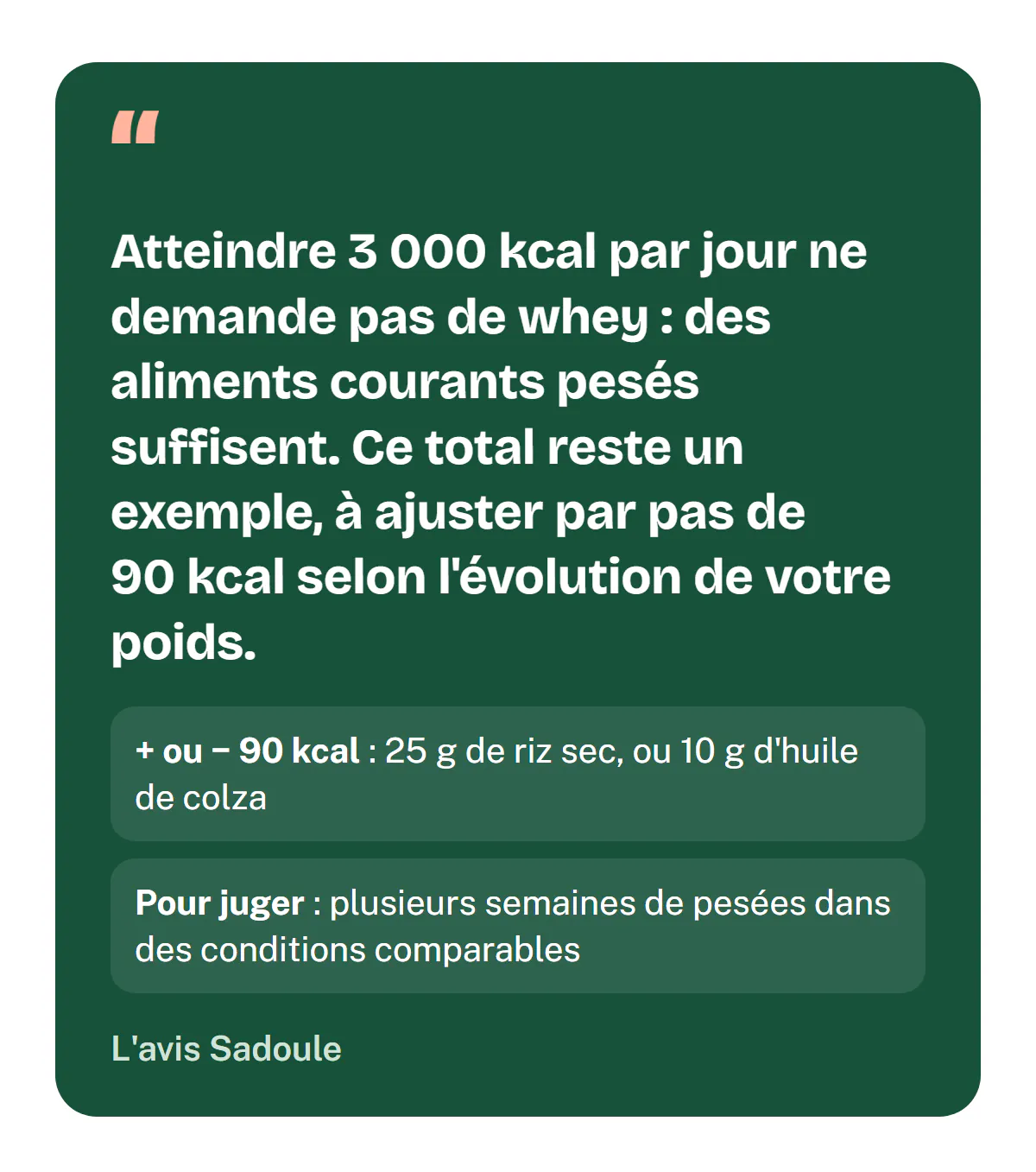 L'avis Sadoule : atteindre 3 000 kcal par jour ne demande pas de whey, des aliments courants pesés suffisent ; ce total reste un exemple, à ajuster par pas d'environ 90 kcal (25 g de riz sec ou 10 g d'huile) selon l'évolution du poids sur plusieurs semaines.