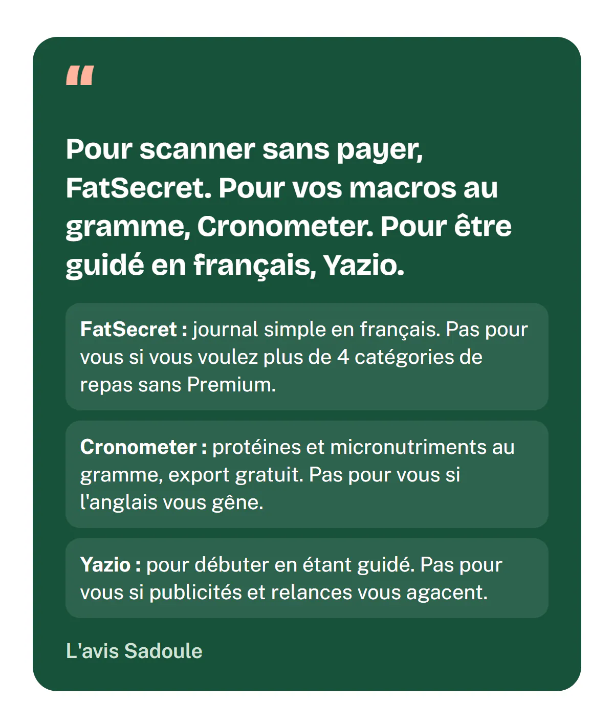 L'avis Sadoule : pour scanner sans payer, FatSecret ; pour vos macros au gramme et l'export de vos données, Cronometer ; pour être guidé en français, Yazio. FatSecret ne convient pas si vous voulez plus de 4 catégories de repas sans Premium, Cronometer si l'anglais vous gêne, Yazio si publicités et relances vous agacent.