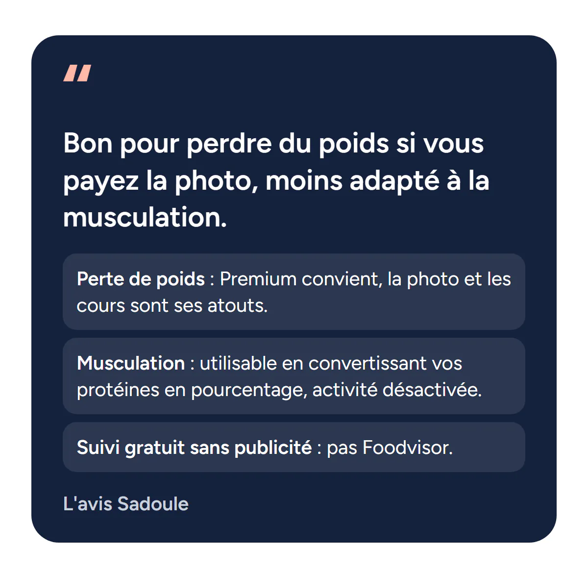 L'avis Sadoule sur Foodvisor : bon pour perdre du poids si vous payez la photo, moins adapté à la musculation. Perte de poids : Premium convient, la photo et les cours sont ses atouts. Musculation : utilisable en convertissant vos protéines en pourcentage, activité désactivée. Suivi gratuit sans publicité : pas Foodvisor.
