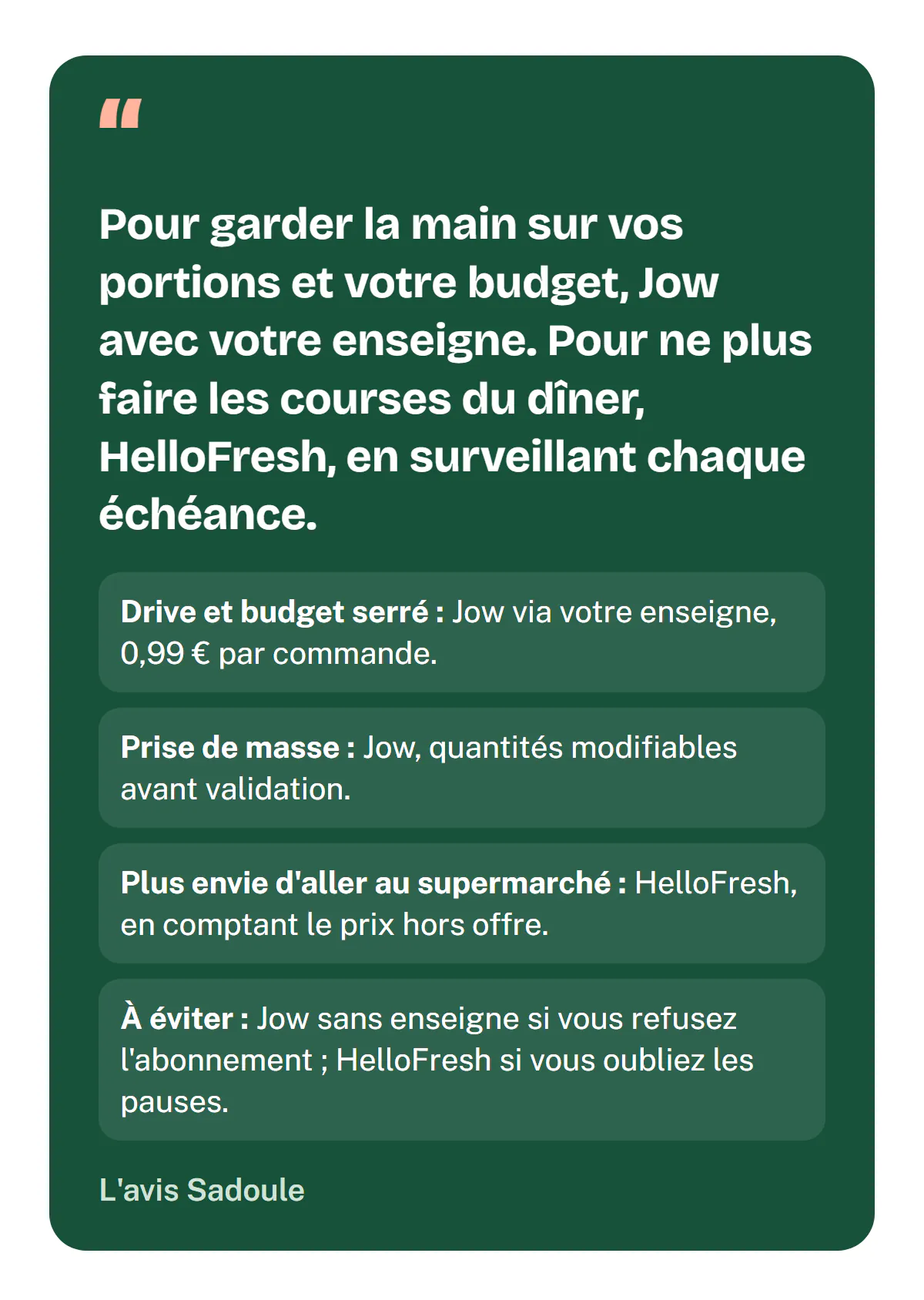 L'avis Sadoule : pour garder la main sur vos portions et votre budget, Jow avec votre enseigne ; pour ne plus faire les courses du dîner, HelloFresh, en surveillant chaque échéance. Drive et budget serré : Jow via votre enseigne, 0,99 € par commande. Prise de masse : Jow, quantités modifiables. Plus envie d'aller au supermarché : HelloFresh, en comptant le prix hors offre. À éviter : Jow sans enseigne si vous refusez l'abonnement, HelloFresh si vous oubliez les pauses.