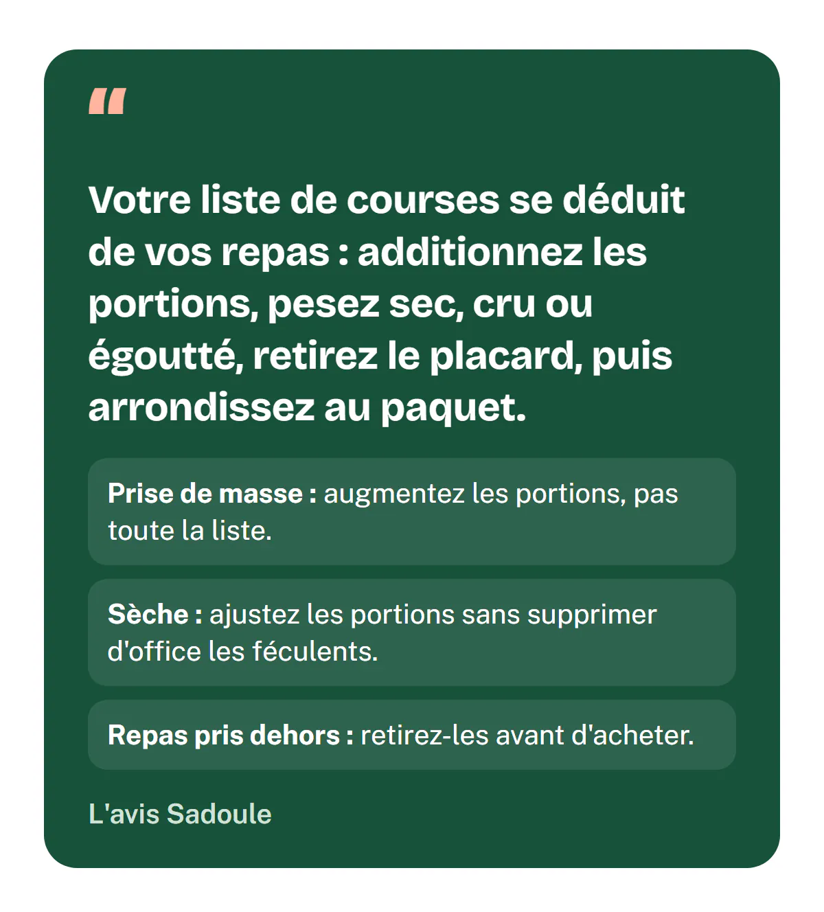 L'avis Sadoule : une liste de courses musculation se déduit de vos repas ; additionnez les portions, pesez sec, cru ou égoutté, retirez le placard, puis arrondissez au paquet. En prise de masse, augmentez les portions plutôt que toute la liste ; en sèche, ajustez-les sans supprimer d'office les féculents ; retirez les repas pris dehors avant d'acheter.