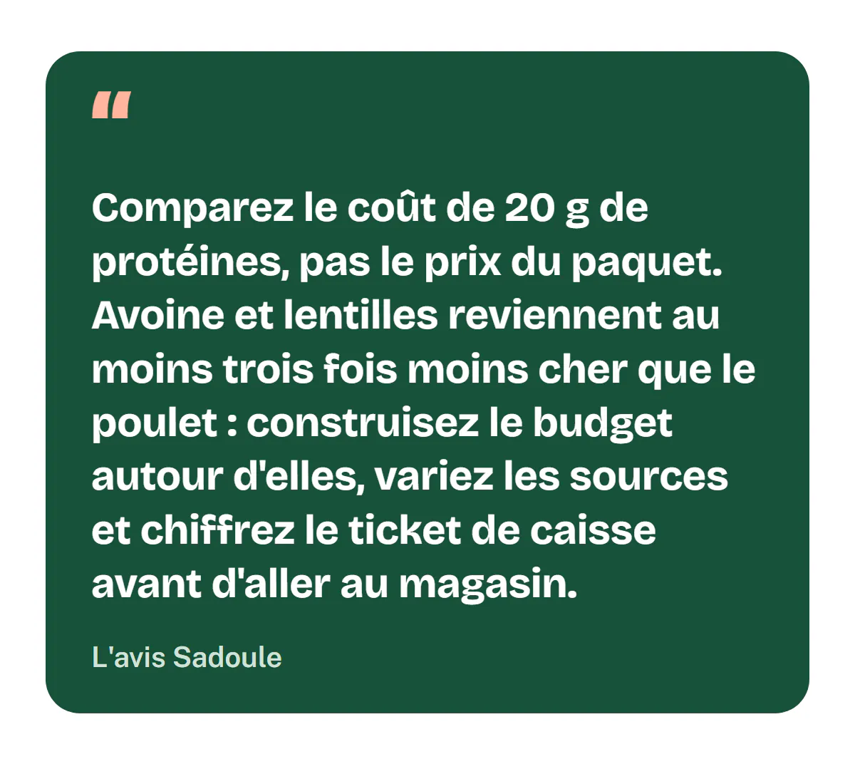 L'avis Sadoule : comparez le coût de 20 g de protéines, pas le prix du paquet ; avoine et lentilles reviennent au moins trois fois moins cher que le poulet, construisez le budget autour d'elles, variez les sources et chiffrez le ticket de caisse avant d'aller au magasin.