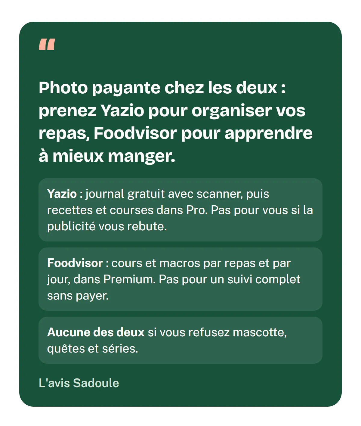 L'avis Sadoule : photo payante chez les deux, prenez Yazio pour organiser vos repas, Foodvisor pour apprendre à mieux manger. Yazio pour un journal gratuit avec scanner puis recettes et courses, pas si la publicité vous rebute ; Foodvisor pour les cours et les macros par repas et par jour, pas pour un suivi complet sans payer ; aucune des deux si vous refusez mascotte, quêtes et séries.
